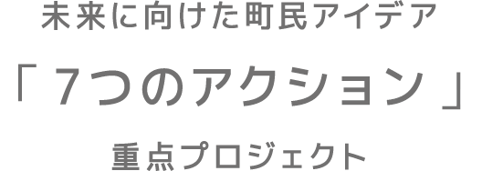 未来に向けた町民アイデア「 7つのアクション 」重点プロジェクト