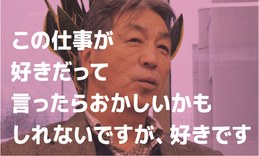 この仕事が好きだって言ったらおかしいかもしれないですが、好きです