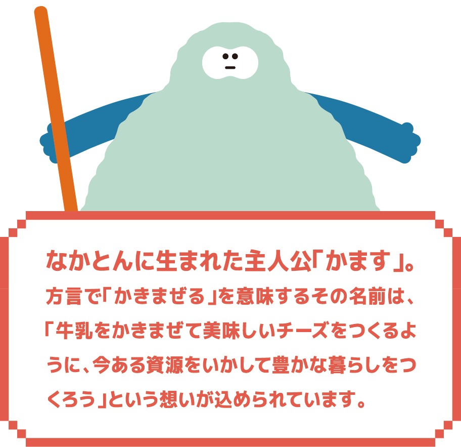 なかとんに生まれた主人公「かます」。方言で「かきまぜる」を意味するその名前は、「牛乳をかきまぜて美味しいチーズをつくるように、今ある資源をいかして豊かな暮らしをつくろう」という想いが込められています。