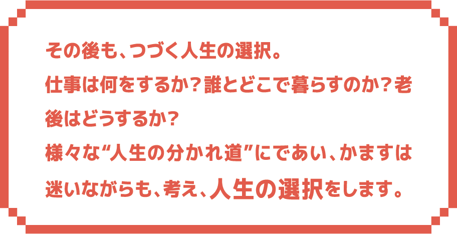 その後も、つづく人生の選択。仕事は何をするか？誰とどこで暮らすのか？老後はどうするか？様々な“人生の分かれ道”にであい、かますは迷いながらも、考え、人生の選択をします。