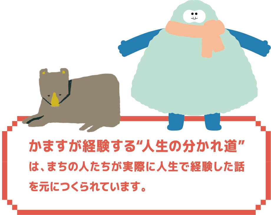 かますが経験する“人生の分かれ道”は、まちの人たちが実際に人生で経験した話を元につくられています。