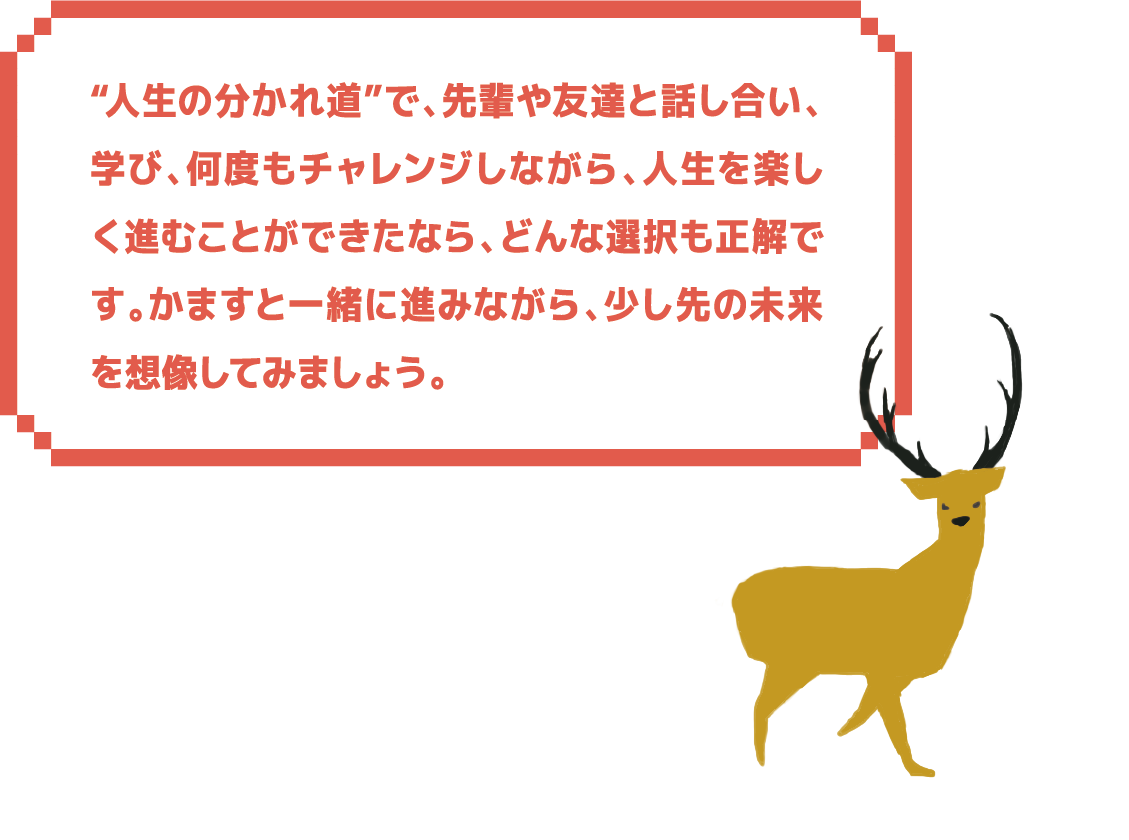 人生の分かれ道”で、先輩や友達と話し合い、学び、何度もチャレンジしながら、人生を楽しく進むことができたなら、どんな選択も正解です。かますと一緒に進みながら、少し先の未来を想像してみましょう。